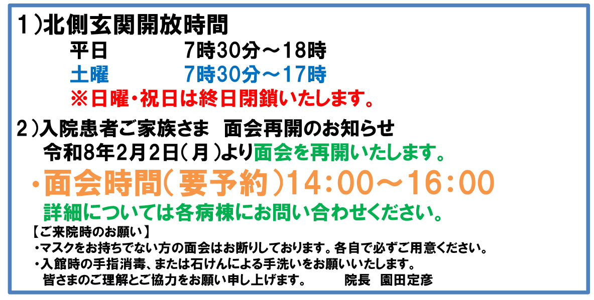 1）北側玄関開放時間平日7時30分～18時土曜7時30分～17時※日曜・祝日は終日閉鎖いたします。2）入院患者ご家族さま　面会再開のお知らせ令和8年2月2日（月）より面会を再開いたします。・面会時間（要予約）14：00～16：00詳細については各病棟にお問い合わせください。【ご来院時のお願い】・マスクをお持ちでない方の面会はお断りしております。各自で必ずご用意ください。・入館時の手指消毒、または石けんによる手洗いをお願いいたします。皆さまのご理解とご協力をお願い申し上げます。院長　園田定彦