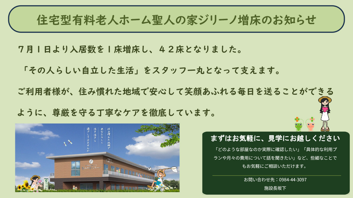 住宅型有料老人ホーム聖人の家ジリーノ増床のお知らせ７月１日より入居数を１床増床し、４２床となりました。「その人らしい自立した生活」をスタッフ一丸となって支えます。ご利用者様が、住み慣れた地域で安心して笑顔あふれる毎日を送ることができるように、尊厳を守る丁寧なケアを徹底しています。まずはお気軽に、見学にお越しください「どのような部屋なのか実際に確認したい」「具体的な利用プランや月々の費用について話を聞きたい」など、些細なことでもお気軽にご相談いただけます。お問い合わせ先：0984-44-3097施設長坂下