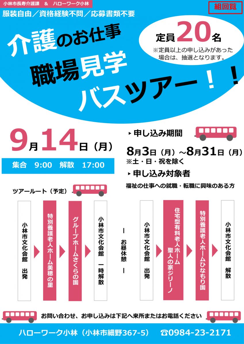 ▸申し込み期間8月3日（月）～8月31日（月）
職場見学介護のお仕事バスツアー！！服装自由／資格経験不問／応募書類不要9月14日（月）ツアールート（予定）小林市長寿介護課 ＆ ハローワーク小林ハローワーク小林（小林市細野367-5） ☎0984-23-2171お問い合わせ、お申し込みは下記へ来所またはお電話ください小林市文化会館出発特別養護老人ホーム美穂の里グループホームさくらの園小林市文化会館　一時解散小林市文化会館　出発　住宅型有料老人ホーム聖人の家ジリーノ特別養護老人ホームひなもり園
小林市文化会館　解散ー　お昼休憩　ー集合 9:00 解散 17:00定員20名※定員以上の申し込みがあった場合は、抽選となります。▸申し込み対象者福祉の仕事への就職・転職に興味のある方※土・日・祝を除く組回覧～ 参加にあたっての留意事項（必ずお読みください） ～●感染症予防・拡大防止のため、当日はマスク着用のうえご参加ください。　また、体調不良の場合の参加はご遠慮ください。●昼食は各自ご準備ください。●感染症その他やむを得ない事情により、急遽中止となる場合がございます。　あらかじめご了承ください。住宅型有料老人ホーム聖人の家ジリーノ（医療法人友愛会　野尻中央病院）施設のHPはコチラ□特別養護老人ホームひなもり園、介護付き有料老人ホームマザーヒルズ（社会福祉法人ときわ会）施設のHPはコチラ□ひなもり園 マザーヒルズ特別養護老人ホーム美穂の里（社会福祉法人そうあい）施設のHPはコチラ□グループホームさくらの園（株式会社まきば）